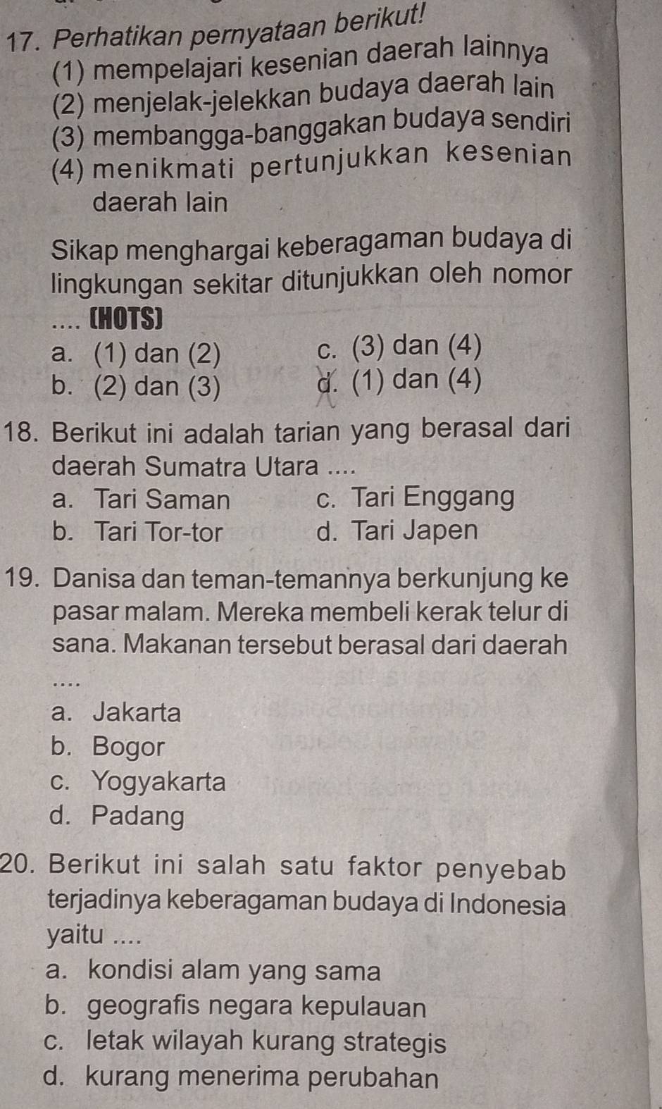 Perhatikan pernyataan berikut!
(1) mempelajari kesenian daerah lainnya
(2) menjelak-jelekkan budaya daerah lain
(3) membangga-banggakan budaya sendiri
(4) menikmati pertunjukkan kesenian
daerah lain
Sikap menghargai keberagaman budaya di
lingkungan sekitar ditunjukkan oleh nomor
... (HOTS)
a. (1) dan (2) c. (3) dan (4)
b. (2) dan (3) d. (1) dan (4)
18. Berikut ini adalah tarian yang berasal dari
daerah Sumatra Utara ....
a. Tari Saman c. Tari Enggang
b. Tari Tor-tor d. Tari Japen
19. Danisa dan teman-temannya berkunjung ke
pasar malam. Mereka membeli kerak telur di
sana. Makanan tersebut berasal dari daerah
_....
a. Jakarta
b. Bogor
c. Yogyakarta
d. Padang
20. Berikut ini salah satu faktor penyebab
terjadinya keberagaman budaya di Indonesia
yaitu ....
a. kondisi alam yang sama
b. geografis negara kepulauan
c. letak wilayah kurang strategis
d. kurang menerima perubahan