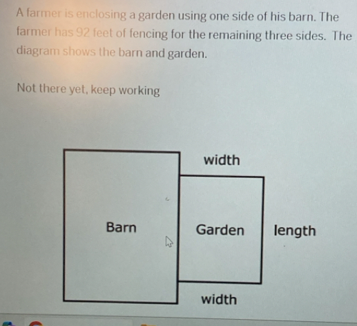 A farmer is enclosing a garden using one side of his barn. The 
farmer has 92 feet of fencing for the remaining three sides. The 
diagram shows the barn and garden. 
Not there yet, keep working