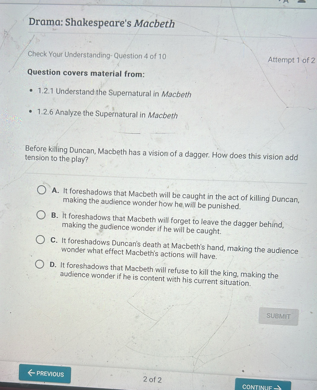 Drama: Shakespeare's Macbeth
Check Your Understanding- Question 4 of 10 Attempt 1 of 2
Question covers material from:
1.2.1 Understand the Supernatural in Macbeth
1.2.6 Analyze the Supernatural in Macbeth
Before killing Duncan, Macbeth has a vision of a dagger. How does this vision add
tension to the play?
A. It foreshadows that Macbeth will be caught in the act of killing Duncan,
making the audience wonder how he will be punished.
B. It foreshadows that Macbeth will forget to leave the dagger behind,
making the audience wonder if he will be caught.
C. It foreshadows Duncan's death at Macbeth's hand, making the audience
wonder what effect Macbeth's actions will have.
D. It foreshadows that Macbeth will refuse to kill the king, making the
audience wonder if he is content with his current situation.
SUBMIT
PREVIOUS 2 of 2
CONTINUF-