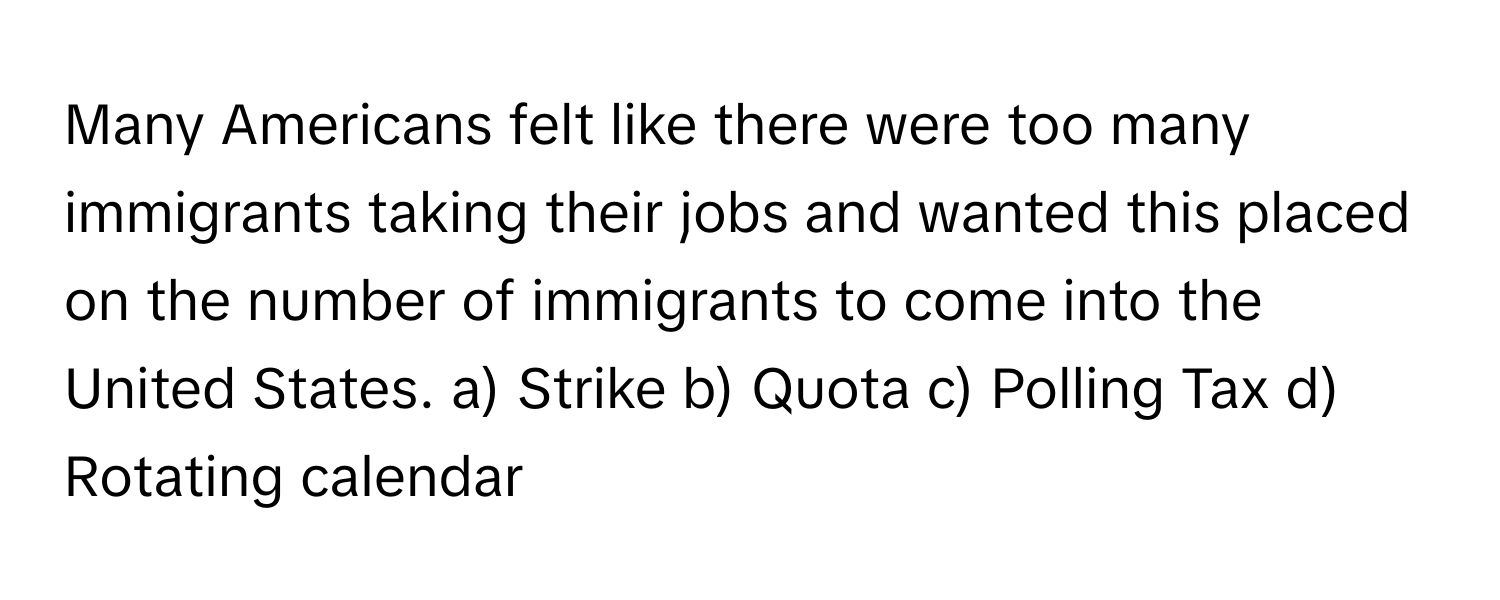 Many Americans felt like there were too many immigrants taking their jobs and wanted this placed on the number of immigrants to come into the United States.  a) Strike b) Quota c) Polling Tax d) Rotating calendar