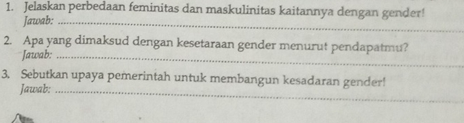 Jelaskan perbedaan feminitas dan maskulinitas kaitannya dengan gender! 
Jawab:_ 
2. Apa yang dimaksud dengan kesetaraan gender menurut pendapatmu? 
Jawab:_ 
3. Sebutkan upaya pemerintah untuk membangun kesadaran gender! 
Jawab:_