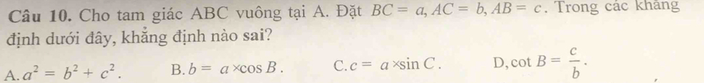 Cho tam giác ABC vuông tại A. Đặt BC=a, AC=b, AB=c. Trong các khang
định dưới đây, khẳng định nào sai?
A. a^2=b^2+c^2. B. b=a* cos B. C. c=a* sin C. D, cot B= c/b .