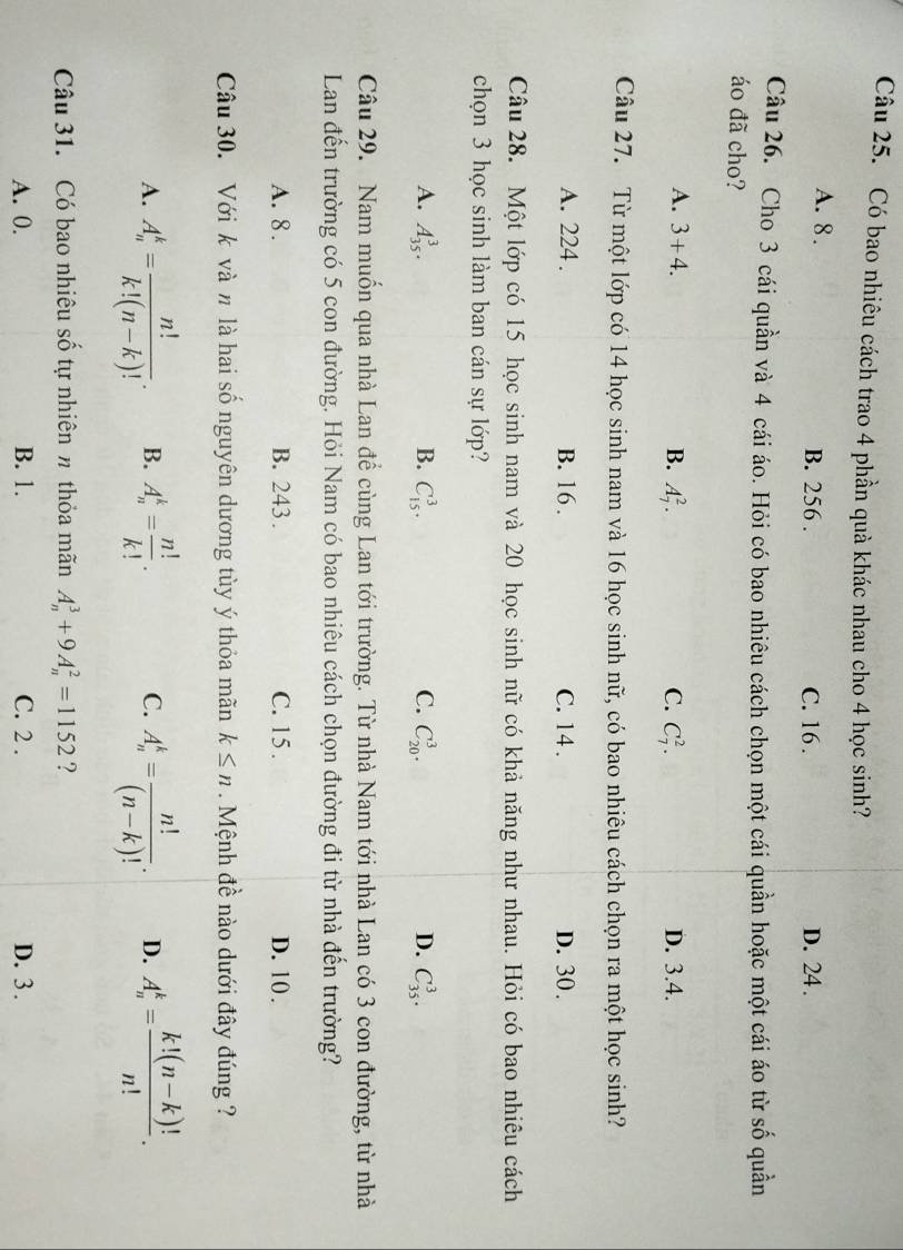 Có bao nhiêu cách trao 4 phần quà khác nhau cho 4 học sinh?
A. 8 . B. 256 . C. 16 . D. 24 .
Câu 26. Cho 3 cái quần và 4 cái áo. Hỏi có bao nhiêu cách chọn một cái quần hoặc một cái áo từ số quần
áo đã cho?
A. 3+4. B. A_7^(2. C. C_7^2. D. 3.4.
Câu 27. Từ một lớp có 14 học sinh nam và 16 học sinh nữ, có bao nhiêu cách chọn ra một học sinh?
A. 224 . B. 16 . C. 14 . D. 30.
Câu 28. Một lớp có 15 học sinh nam và 20 học sinh nữ có khả năng như nhau. Hỏi có bao nhiêu cách
chọn 3 học sinh làm ban cán sự lớp?
A. A_(35)^3. B. C_(15)^3. C. C_(20)^3. D. C_(35)^3.
Câu 29. Nam muốn qua nhà Lan để cùng Lan tới trường. Từ nhà Nam tới nhà Lan có 3 con đường, từ nhà
Lan đến trường có 5 con đường. Hỏi Nam có bao nhiêu cách chọn đường đi từ nhà đến trường?
A. 8 . B. 243. C. 15 . D. 10 .
Câu 30. Với k và n là hai số nguyên dương tùy ý thỏa mãn k≤ n. Mệnh đề nào dưới đây đúng ?
A. A_n^k=frac n!)k!(n-k)!. B. A_n^(k=frac n!)k!. C. A_n^(k=frac n!)(n-k)!. D. A_n^(k=frac k!(n-k)!)n!.
Câu 31. Có bao nhiêu số tự nhiên n thỏa mãn A_n^3+9A_n^2=1152 ?
A. 0. B. 1. C. 2 . D. 3.