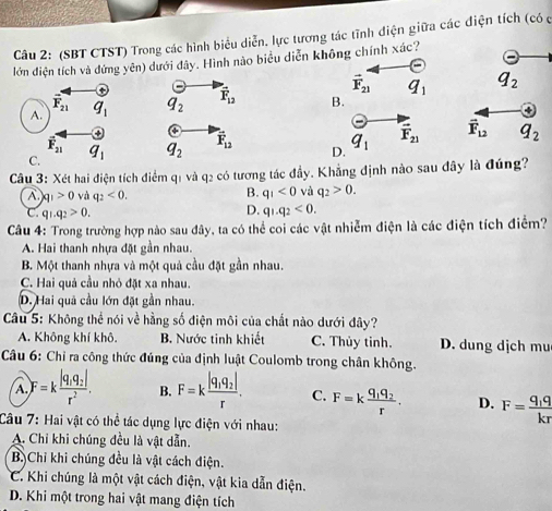 (SBT CTST) Trong các hình biểu diễn. lực tương tác tĩnh điện giữa các điện tích (có c
lớn điện tích và đứng yên) dưới đây. Hình nào biểu diễn không chính xác?
q_2
q_2 vector F_12 B
q_2 overline F_12 D vector F_12 q_2
Câu 3: Xét hai điện tích điểm q1 và q2 có tương tác đầy. Khẳng định nào sau đây là đúng?
B.
A. |q|>0 và q_2<0. q_1<0</tex> và q_2>0.
D.
C. q_1.q_2>0. q_1.q_2<0.
Câu 4: Trong trường hợp nào sau đây, ta có thể coi các vật nhiễm điện là các điện tích điểm?
A. Hai thanh nhựa đặt gần nhau.
B. Một thanh nhựa và một quả cầu đặt gần nhau.
C. Hai quả cầu nhỏ đặt xa nhau.
D. Hai quả cầu lớn đặt gần nhau.
Câu 5: Không thể nói về hằng số điện môi của chất nào dưới đây?
A. Không khí khô. B. Nước tinh khiết C. Thủy tinh. D. dung dịch mu
Câu 6: Chỉ ra công thức đúng của định luật Coulomb trong chân không.
A F=kfrac |q_1q_2|r^2. B. F=kfrac |q_1q_2|r. C. F=kfrac q_1q_2r. D. F=frac q_1qkr
Câu 7: Hai vật có thể tác dụng lực điện với nhau:
A. Chỉ khi chúng đều là vật dẫn.
B. Chỉ khi chúng đều là vật cách điện.
C. Khi chúng là một vật cách điện, vật kia dẫn điện.
D. Khi một trong hai vật mang điện tích