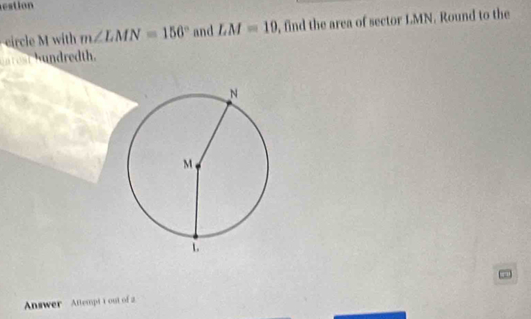 estion 
ircle M with m∠ LMN=156° and LM=19 , find the area of sector LMN. Round to the 
un r est hundredth. 
Answer Attempt t out of 2