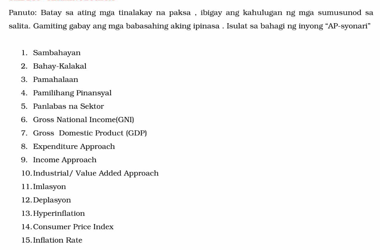 Panuto: Batay sa ating mga tinalakay na paksa , ibigay ang kahulugan ng mga sumusunod sa 
salita. Gamiting gabay ang mga babasahing aking ipinasa . Isulat sa bahagi ng inyong “AP-syonari” 
1. Sambahayan 
2. Bahay-Kalakal 
3. Pamahalaan 
4. Pamilihang Pinansyal 
5. Panlabas na Sektor 
6. Gross National Income(GNI) 
7. Gross Domestic Product (GDP) 
8. Expenditure Approach 
9. Income Approach 
10. Industrial/ Value Added Approach 
11.Imlasyon 
12.Deplasyon 
13. Hyperinflation 
14.Consumer Price Index 
15.Inflation Rate