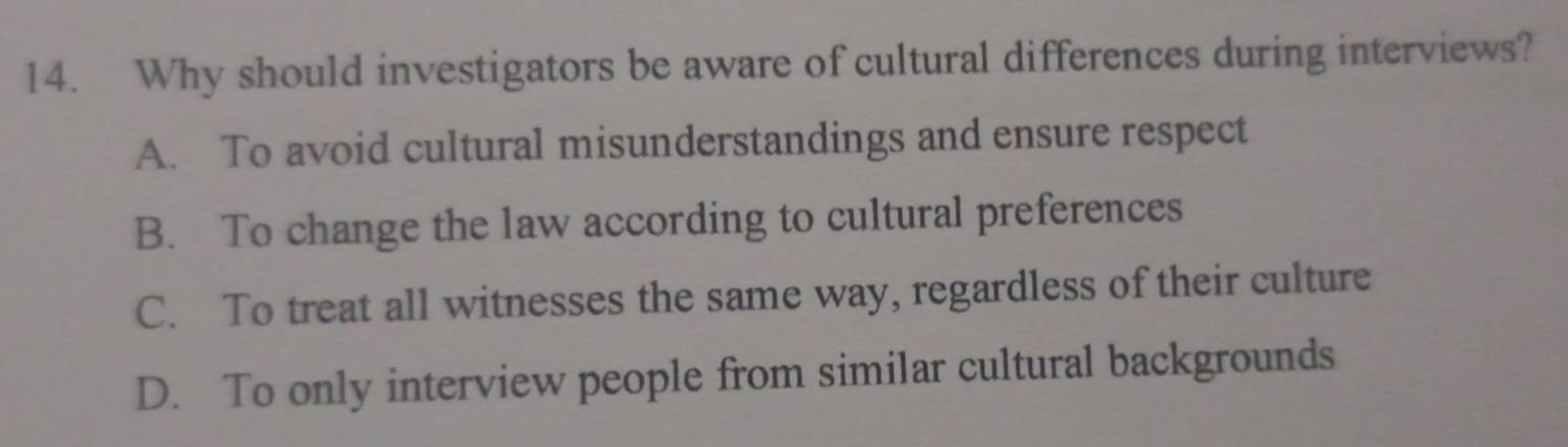 Why should investigators be aware of cultural differences during interviews?
A. To avoid cultural misunderstandings and ensure respect
B. To change the law according to cultural preferences
C. To treat all witnesses the same way, regardless of their culture
D. To only interview people from similar cultural backgrounds