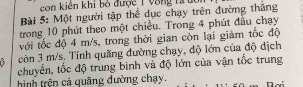 con kiên khi bỏ được 1 Vòng rả dô 
Bài 5: Một người tập thể dục chạy trên đường thăng 
trong 10 phút theo một chiều. Trong 4 phút đầu chạy 
với tốc độ 4 m/s, trong thời gian còn lại giảm tốc độ 
còn 3 m/s. Tính quãng đường chạy, độ lớn của độ dịch 
chuyển, tốc độ trung bình và độ lớn của vận tốc trung 
hình trên cả quãng đường chạy. 
Rơi