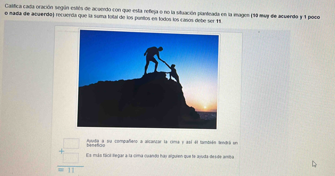 Califica cada oración según estés de acuerdo con que esta refleja o no la situación planteada en la imagen (10 muy de acuerdo y 1 poco 
o nada de acuerdo) recuerda que la suma total de los puntos en todos los casos debe ser 11. 
Ayuda a su compañero a alcanzar la cima y así él también tendrá un 
beneficio
beginarrayr □  +□  hline =11endarray Es más fácil llegar a la cima cuando hay alguien que te ayuda desde arriba