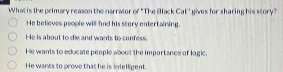 What is the primary reason the narrator of "The Black Cat" gives for sharing his story?
He believes people will find his story entertaining.
He is about to die and wants to confess.
He wants to educate people about the importance of logic.
He wants to prove that he is intelligent.