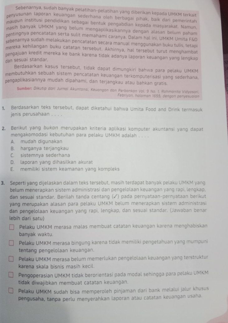 Sebenarnya, sudah banyak pelatihan-pelatihan yang diberikan kepada UMKM terkait
penyusunan laporan keuangan sederhana oleh berbagai pihak, baik dari pemerintah
maupun institusi pendidikan sebagai bentuk pengabdian kepada masyarakat. Namun.
masih banyak UMKM yang belum mengaplikasikannya dengan alasan belum paham
pentingnya pencatatan serta sulit memahami caranya. Dalam hal ini, UMKM Umita F&D
sebenarnya sudah melakukan pencatatan secara manual menggunakan buku tulis, tetapi
mereka kehilangan buku catatan tersebut. Akhirnya, hal tersebut turut menghambat
pengajuan kredit mereka ke bank karena tidak adanya laporan keuangan yang lengkap 
dan sesuai standar.
Berdasarkan kasus tersebut, tidak dapat dimungkiri bahwa para pelaku UMKM
membutuhkan sebuah sistem pencatatan keuangan terkomputerisasi yang sederhana,
pengaplikasiannya mudah dipahami, dan terjangkau atau bahkan gratis.
Sumber: Dikutip dari Jurnal Akuntansi, Keuangan dan Perbankan Vol. 9 No. 1, Rahmanita Vidyasari,
Febriyan, haloman 1655, dengan penyesuaian
1. Berdasarkan teks tersebut, dapat diketahui bahwa Umita Food and Drink termasuk
jenis perusahaan . . . .
2, Berikut yang bukɑn merupakan kriteria aplikasi komputer akuntansi yang dapat
mengakomodasi kebutuhan para pelaku UMKM adalah . . . .
A. mudah digunakan
B. harganya terjangkau
C. sistemnya sederhana
D. laporan yang dihasilkan akurat
E, memiliki sistem keamanan yang kompleks
3. Seperti yang dijelaskan dalam teks tersebut, masih terdapat banyak pelaku UMKM yang
belum menerapkan sistem administrasi dan pengelolaan keuangan yang rapi, lengkap,
dan sesuai standar, Berilah tanda centang (✓) pada pernyataan-pernyataan berikut
yang merupakan alasan para pelaku UMKM belum menerapkan sistem administrasi
dan pengelolaan keuangan yang rapi, lengkap, dan sesuai standar. (Jawaban benar
lebih dari satu)
Pelaku UMKM merasa malas membuat catatan keuangan karena menghabiskan
banyak waktu.
Pelaku UMKM merasa bingung karena tidak memiliki pengetahuan yang mumpuni
tentang pengelolaan keuangan.
Pelaku UMKM merasa belum memerlukan pengelolaan keuangan yang terstruktur
karena skala bisnis masih kecil.
Pengoperasian UMKM tidak berorientasi pada modal sehingga para pelaku UMKM
tidak diwajibkan membuat catatan keuangan.
Pelaku UMKM sudah bisa memperoleh pinjaman dari bank melalui jalur khusus
pengusaha, tanpa perlu menyerahkan laporan atau catatan keuangan usaha.