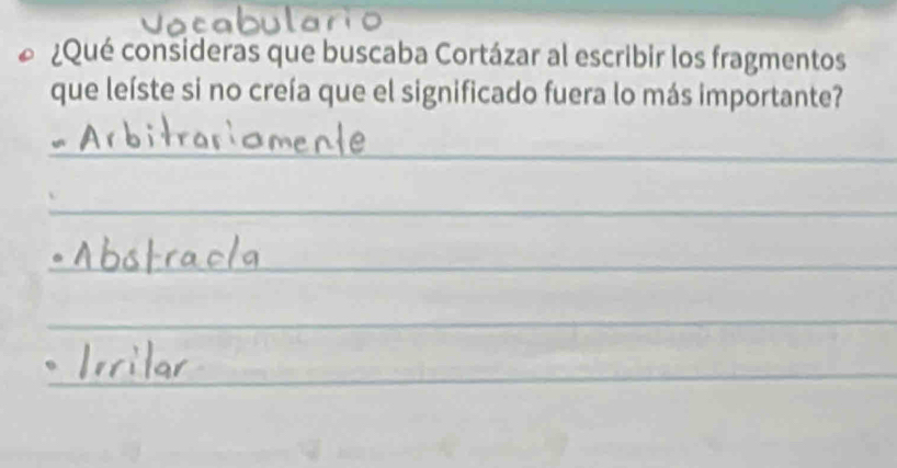 ¿Qué consideras que buscaba Cortázar al escribir los fragmentos 
que leíste si no creía que el significado fuera lo más importante? 
_ 
_ 
_ 
_ 
_