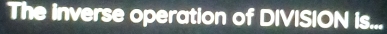 The inverse operation of DIVISION is...
