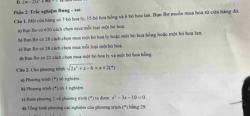 (m-2)x+mx-7
Phần 2: Trắc nghiệm Đúng - sai
Câu 1. Một cửa hàng có 7 bó hoa ly, 15 bó hoa hồng và 6 bó hoa lan. Bạn Bơ muồn mua hoa từ cửa hàng đó.
a) Bạn Bơ có 630 cách chọn mua mỗi loại một bó hoa.
b) Bạn Bơ có 28 cách chọn mua một bó hoa ly hoặc một bó hoa hồng hoặc một bó hoa Ian.
c) Bạn Bơ có 28 cách chọn mua mỗi loại một bó hoa.
d) Bạn Bơ có 22 cách chọn mua một bó hoa ly và một bó hoa hồng.
Câu 2. Cho phương trình sqrt(2x^2+x-6)=x+2(*)
a) Phương trình (*) vô nghiệm.
b) Phương trình (*) có 1 nghiệm.
c) Bình phương 2 vế phương trình (*) ta được x^2-3x-10=0. 
d) Tổng bình phương các nghiệm của phương trình (*) bằng 29.