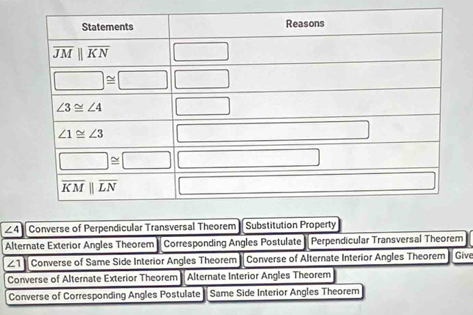 ∠ 4 Converse of Perpendicular Transversal Theorem Substitution Property
Alternate Exterior Angles Theorem Corresponding Angles Postulate Perpendicular Transversal Theorem
∠ 1 Converse of Same Side Interior Angles Theorem Converse of Alternate Interior Angles Theorem Give
Converse of Alternate Exterior Theorem * Alternate Interior Angles Theorem
Converse of Corresponding Angles Postulate Same Side Interior Angles Theorem