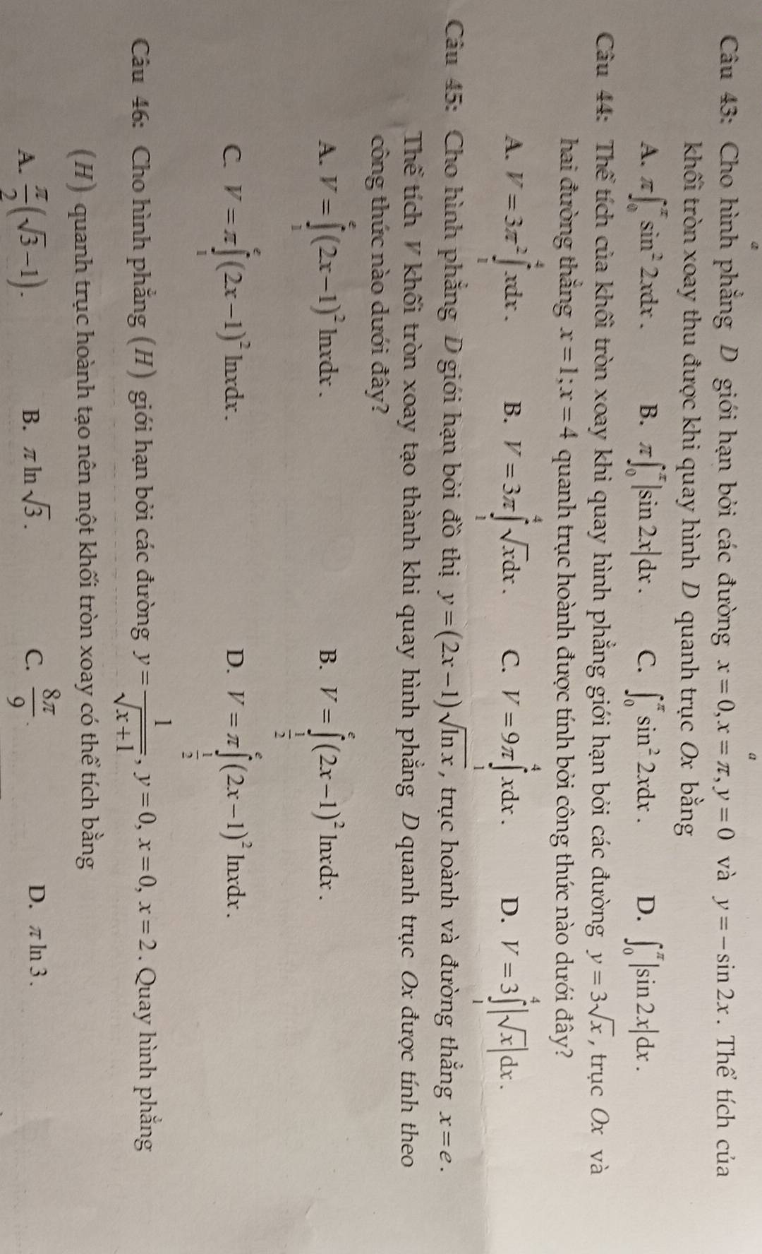 Cho hình phẳng D giới hạn bởi các đường x=0,x=π ,y=0 và y=-sin 2x. Thể tích của
khối tròn xoay thu được khi quay hình D quanh trục Ox bằng
A. π ∈t _0^((π)sin ^2)2xdx. B. π ∈t _0^((π)|sin 2x|dx. C. ∈t _0^(π)sin ^2)2xdx. D. ∈t _0^((π)|sin 2x|dx.
Câu 44: Thể tích của khối tròn xoay khi quay hình phẳng giới hạn bởi các đường y=3sqrt x) , trục Ox và
hai đường thắng x=1;x=4 quanh trục hoành được tính bởi công thức nào dưới đây?
A. V=3π^2∈tlimits _1^(4xdx. B. V=3π ∈tlimits _1^4sqrt x)dx. C. V=9π ∈tlimits _1^(4xdx. D. V=3∈tlimits _1^4|sqrt x)|dx.
Câu 45: Cho hình phẳng D giới hạn bởi đồ thị y=(2x-1)sqrt(ln x) , trục hoành và đường thắng x=e.
Thể tích V khối tròn xoay tạo thành khi quay hình phẳng D quanh trục Ox được tính theo
công thức nào dưới đây?
A. V=∈tlimits _1^(e(2x-1)^2)ln xdx. V=∈tlimits _ 1/2 ^e(2x-1)^2ln xdx.
B.
C. V=π ∈tlimits _0^(e(2x-1)^2)ln xdx. D. V=π ∈tlimits _ 1/2 ^e(2x-1)^2ln xdx.
Câu 46: Cho hình phẳng (H) giới hạn bởi các đường y= 1/sqrt(x+1) ,y=0,x=0,x=2. Quay hình phẳng
(H) quanh trục hoành tạo nên một khối tròn xoay có thể tích bằng
A.  π /2 (sqrt(3)-1).  8π /9 .
B. π ln sqrt(3). C. D. π ln 3 .