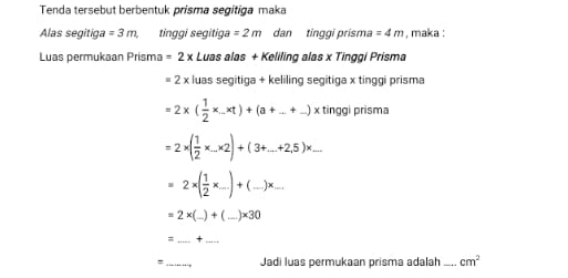 Tenda tersebut berbentuk prisma segitiga maka 
Alas segitiga =3m, tinggi segitiga =2m dan tinggi prisma =4m , maka : 
Luas permukaan Prisma =2x Luas alas + Keliling alas x Tinggi Prisma
2 x luas segitiga + keliling segitiga x tinggi prisma
=2* ( 1/2 * _-* t)+(a+_ +_ )* tingg prisma
=2* ( 1/2 * ...* 2)+(3+...+2.5)* ...
=2* ( 1/2 * _ )+(_ )* _ ,
=2* (_ )+(_ )* 30
= _+_ 
= _Jadi luas permukaan prisma adalah ..... cm^2