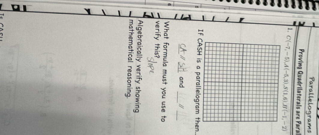 Parallelograms
Proving Quadrilaterals are Paral
1. C(-7,-5), A(-5,3), S(1,6), H(-1,-2)
5 If SH is a parallelogram then..
_
_
_
_a and //
6 What formula must you use to
verify this?
Algebraically verify showing
mathematical reasoning.
T