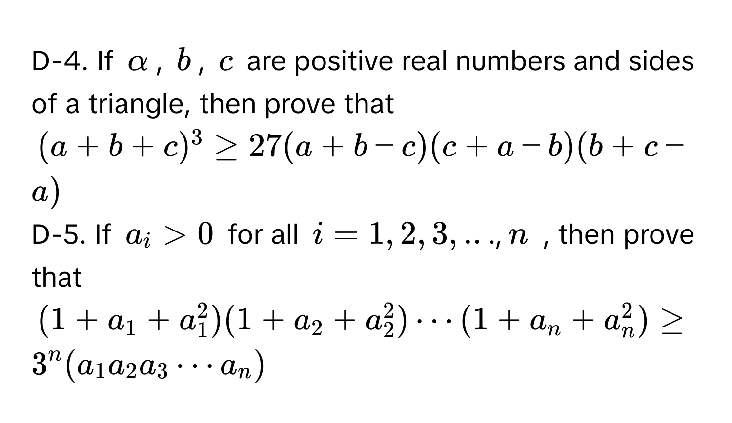 D-4. If α, b, c are positive real numbers and sides of a triangle, then prove that
(a+b+c)^3≥ 27(a+b-c)(c+a-b)(b+c-a)
D-5. If a_i>0 for all i=1,2,3,..., n , then prove that
(1+a_1+a_1^(2)(1+a_2)+a_2^(2)·s (1+a_n)+a_n^(2)≥ 3^n)(a_1a_2a_3·s a_n)