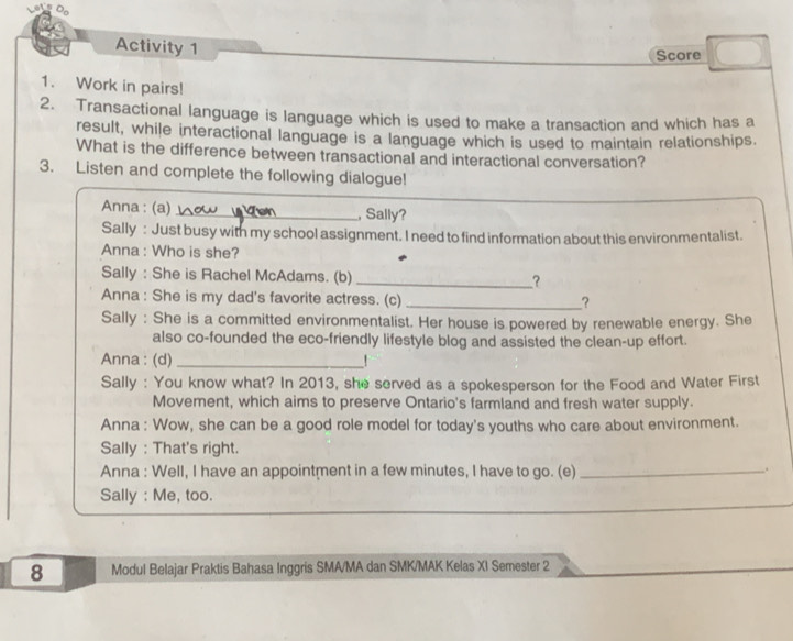 Activity 1 
Score 
1. Work in pairs! 
2. Transactional language is language which is used to make a transaction and which has a 
result, while interactional language is a language which is used to maintain relationships. 
What is the difference between transactional and interactional conversation? 
3. Listen and complete the following dialogue! 
Anna : (a)_ , Sally? 
Sally : Just busy with my school assignment. I need to find information about this environmentalist. 
Anna : Who is she? 
Sally : She is Rachel McAdams. (b) _? 
Anna : She is my dad's favorite actress. (c) __? 
Sally : She is a committed environmentalist. Her house is powered by renewable energy. She 
also co-founded the eco-friendly lifestyle blog and assisted the clean-up effort. 
Anna : (d) _! 
Sally : You know what? In 2013, she served as a spokesperson for the Food and Water First 
Movement, which aims to preserve Ontario's farmland and fresh water supply. 
Anna : Wow, she can be a good role model for today's youths who care about environment. 
Sally : That's right. 
Anna : Well, I have an appointment in a few minutes, I have to go. (e)_ 
. 
_ 
Sally : Me, too. 
8 Modul Belajar Praktis Bahasa Inggris SMA/MA dan SMK/MAK Kelas XI Semester 2