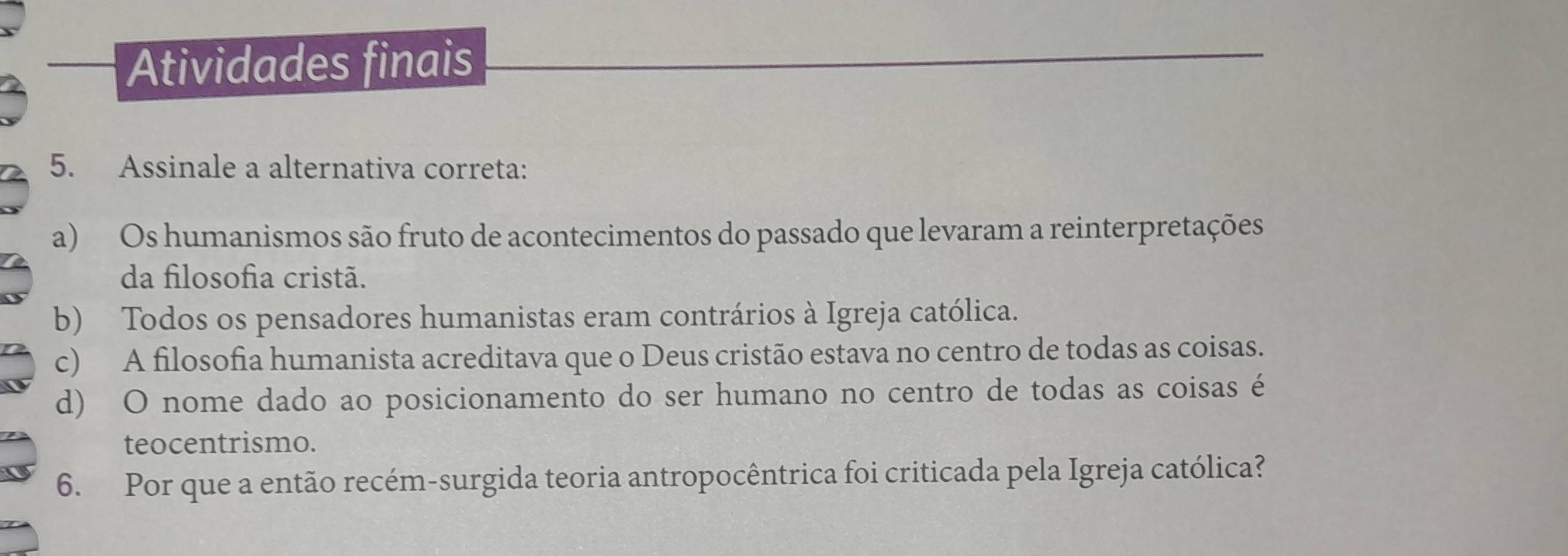 Atividades finais
5. Assinale a alternativa correta:
a) Os humanismos são fruto de acontecimentos do passado que levaram a reinterpretações
da filosofia cristã.
b) Todos os pensadores humanistas eram contrários à Igreja católica.
c) A filosofia humanista acreditava que o Deus cristão estava no centro de todas as coisas.
d) O nome dado ao posicionamento do ser humano no centro de todas as coisas é
teocentrismo.
6. Por que a então recém-surgida teoria antropocêntrica foi criticada pela Igreja católica?