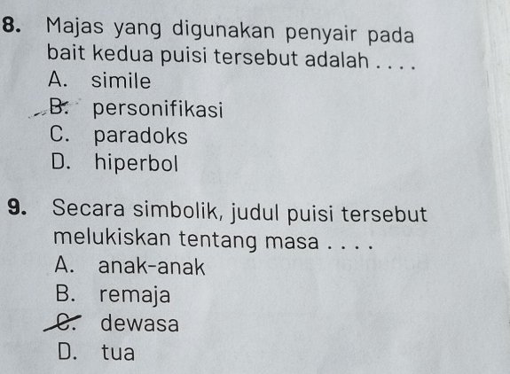 Majas yang digunakan penyair pada
bait kedua puisi tersebut adalah . . . .
A. simile
B. personifikasi
C. paradoks
D. hiperbol
9. Secara simbolik, judul puisi tersebut
melukiskan tentang masa . . . .
A. anak-anak
B. remaja
C. dewasa
D. tua