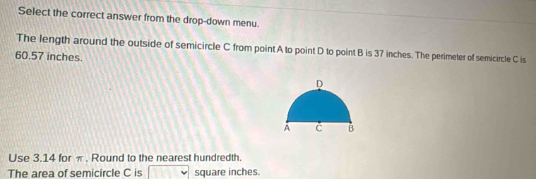 Select the correct answer from the drop-down menu. 
The length around the outside of semicircle C from point A to point D to point B is 37 inches. The perimeter of semicircle C is
60.57 inches. 
Use 3.14 for π. Round to the nearest hundredth. 
The area of semicircle C is square inches.