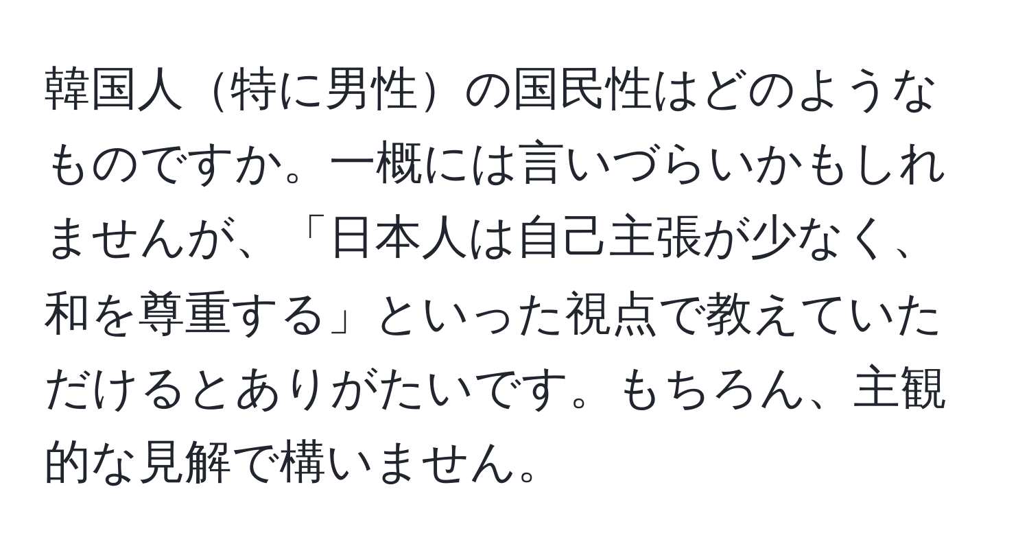 韓国人特に男性の国民性はどのようなものですか。一概には言いづらいかもしれませんが、「日本人は自己主張が少なく、和を尊重する」といった視点で教えていただけるとありがたいです。もちろん、主観的な見解で構いません。