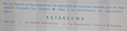 En un Banco se ha registrado la cantidad de cuentas nuevas que se han 
creado durante los últimos 9 dias y se obtuvieron los siguientes 
datos:
6, 8, 7, 6, 8, 5, 5, 10, 9
Calcule: 1.- La Media Aritmética. 2.- La Desviación Típica o Estandar.