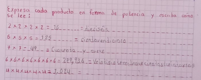 Expresa cada producio en forma de polencia y escmba come 
se lee? 
_
2* 2* 2* 2=_ 16 _= dieciseis_ 
_ 
_
5* 5* 5=125 _ciendevendicinco_ 
_ 
_
7* 7=-49 _ Cuareota-aveve_
6* 6* 6* 6* 6* 6* 6=379,936.= Yeintisie terni lnovecientastzeintayseis 
__
4* 4* 4* 4* 4=1,094
