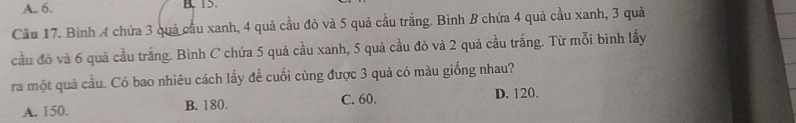 A. 6. B 15.
Cầu 17. Bình 4 chứa 3 quả cầu xanh, 4 quả cầu đỏ và 5 quả cầu trắng. Bình B chứa 4 quả cầu xanh, 3 quả
cầu đồ và 6 quả cầu trắng. Bình C chứa 5 quả cầu xanh, 5 quả cầu đỏ và 2 quả cầu trắng. Từ mỗi bình lấy
ra một quả cầu. Có bao nhiêu cách lấy để cuối cùng được 3 quả có màu giống nhau?
A. 150. B. 180. C. 60.
D. 120.