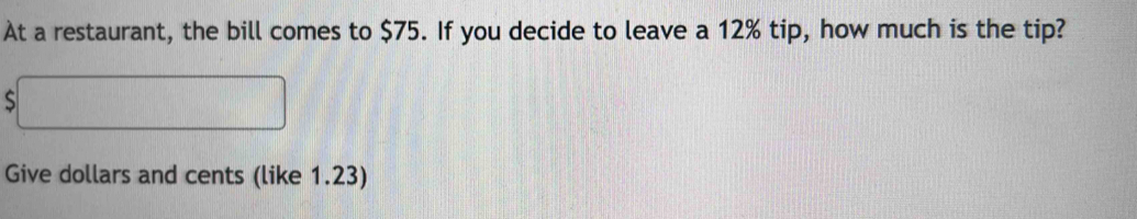 At a restaurant, the bill comes to $75. If you decide to leave a 12% tip, how much is the tip? 
S 
Give dollars and cents (like 1.23)