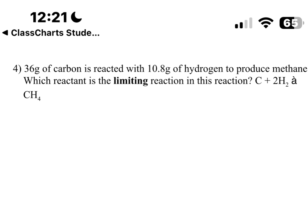 12:21 
ClassCharts Stude... 
4) 36g of carbon is reacted with 10.8g of hydrogen to produce methane 
Which reactant is the limiting reaction in this reaction? C+2H_2 à
CH_4