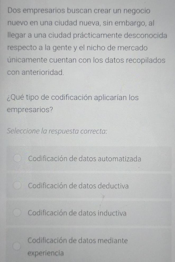 Dos empresarios buscan crear un negocio
nuevo en una ciudad nueva, sin embargo, al
Ilegar a una ciudad prácticamente desconocida
respecto a la gente y el nicho de mercado
únicamente cuentan con los datos recopilados
con anterioridad.
¿Qué tipo de codificación aplicarían los
empresarios?
Seleccione la respuesta correcta:
Codificación de datos automatizada
Codificación de datos deductiva
Codificación de datos inductiva
Codificación de datos mediante
experiencia