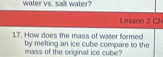 water vs. salt water? 
Lesson 2 Ch 
17. How does the mass of water formed 
by melting an ice cube compare to the 
mass of the original ice cube?