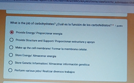 RTUREH85vWzwCWRCzWAyNtUTmHw/viewform?hr_submission = C
What is the job of carbohydrates? ¿Cuál es la función de los carbohidratos? * 1 punto
Provide Energy/ Proporcionar energía
Provide Structure and Support/ Proporcionar estructura y apoyo
Make up the cell membrane/ Formar la membrana celular.
Store Energy/ Almacenar energía
Store Genetic Information/ Almacenar información genética
Perform various jobs/ Realizar diversos trabajos