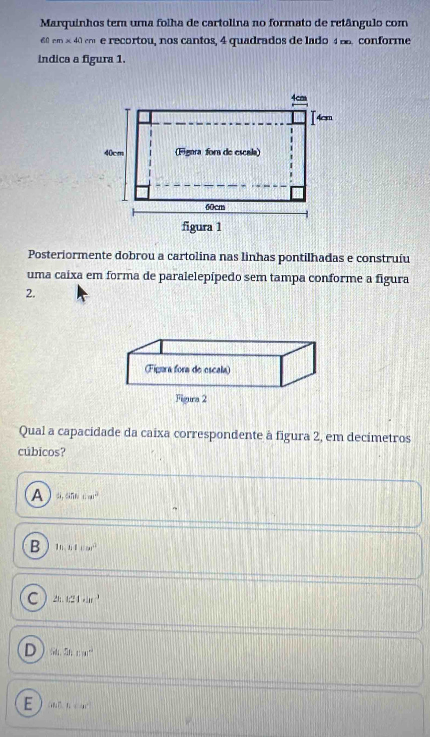 Marquinhos tem uma folha de cartolina no formato de retângulo com
60 m* 40cm e recortou, nos cantos, 4 quadrados de lado 4. conforme
indica a figura 1.
Posteriormente dobrou a cartolina nas linhas pontilhadas e construíu
uma caixa em forma de paralelepípedo sem tampa conforme a figura
2.
Qual a capacidade da caixa correspondente à figura 2, em decimetros
cúbicos?
A 5,50cm^2
B 1n,n4cm^2
C 2tan 1324,...^3
D 50,wm°
E m□ ,mu