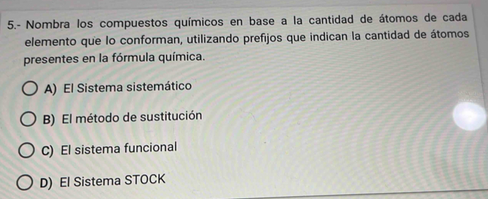 5.- Nombra los compuestos químicos en base a la cantidad de átomos de cada
elemento que lo conforman, utilizando prefijos que indican la cantidad de átomos
presentes en la fórmula química.
A) El Sistema sistemático
B) El método de sustitución
C) El sistema funcional
D) El Sistema STOCK