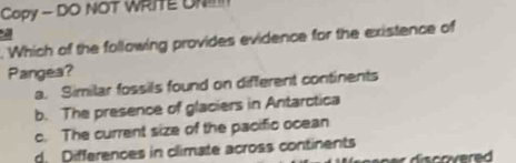 Copy - DO NOT WRITE UN!
a
. Which of the following provides evidence for the existence of
Pangea?
a. Similar fossils found on different continents
b. The presence of glaciers in Antarctica
c. The current size of the pacific ocean
d. Differences in climate across continents