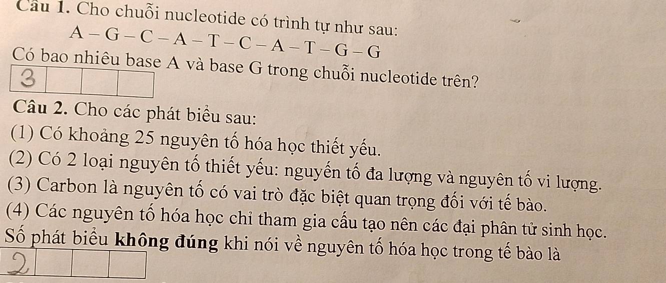 Cho chuỗi nucleotide có trình tự như sau:
A-G-C-A-T-C-A-T-G-G
Có bao nhiêu base A và base G trong chuỗi nucleotide trên? 
Câu 2. Cho các phát biểu sau: 
(1) Có khoảng 25 nguyên tố hóa học thiết yếu. 
(2) Có 2 loại nguyên tố thiết yếu: nguyến tố đa lượng và nguyên tố vi lượng. 
(3) Carbon là nguyên tố có vai trò đặc biệt quan trọng đối với tế bào. 
(4) Các nguyên tố hóa học chỉ tham gia cấu tạo nên các đại phân tử sinh học. 
Số phát biểu không đúng khi nói về nguyên tố hóa học trong tế bào là