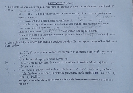 PHYSIQUE (2 points) 
A- Complète les phrases suivantes par les mots ou groupes de mots qui conviennent en utilisant les 
chiffres : 
Le . .. (1)... .. . . d'un point mobile est la dérivée seconde de son vecteur position par 
rapport al temps. 
Le mouvement d'un poins mobile est uniforme si . . . . . . (2) . . . .est . . .. (3) . . .. . . 
La dérivée par rapport au temps du vecteur vitesse d'un mobile est nulle lorsque le 
mouvement de ce mobile est . . . , (4) . 
Dans un mouvement l'acélération tangentielle est nulle. 
En un point donné, le vecteur vitesse d'un point mobile est ∵(6)∵ là la trajectoire 
de ce mobile en ce point. 
B. Un mobile M ,considéré ponctuel se déplace pendant 2s par rapport à un référentiel muni 
d'un repère
(O,1vector J,vector k) ), avec pour coordonnées respectives en mètre : x(t)-2t^2; y(t)=3t-1 :
z(t)=5. 
Pour chacune des propositions suivantes : 
1.A la fin du mouvement, la valeur de la vitesse du mobile M est : a) 4m/s; b)
8,54m/s; c) 6m/s
2, la valeur de l'accélération du mobile M est : a) 2m/s^2; b) 3m/s^2
3. A la fin du mouvement , la distance parcourue par le mobile e : a) 14m; b) ; c) 4m/s^2.
18m; c) 10,68m. 
Recopie le numéro de la proposition suivie de la lettre correspondant à la bonne 
réponse.