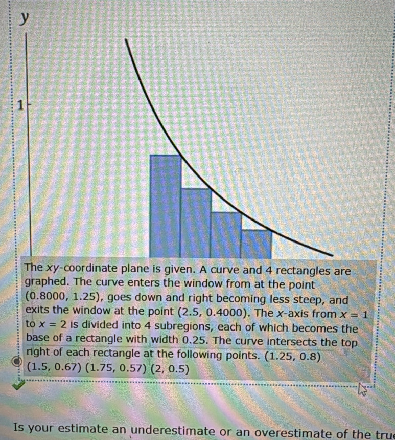 y
1 
The xy -coordinate plane is given. A curve and 4 rectangles are 
graphed. The curve enters the window from at the point
(0 .8000, 1.25), goes down and right becoming less steep, and 
exits the window at the point (2.5, 0.4000). The x-axis from x=1
to x=2 is divided into 4 subregions, each of which becomes the 
base of a rectangle with width 0.25. The curve intersects the top 
right of each rectangle at the following points. (1.25,0.8)
(1.5,0.67)(1.75,0.57)(2,0.5)
Is your estimate an underestimate or an overestimate of the true