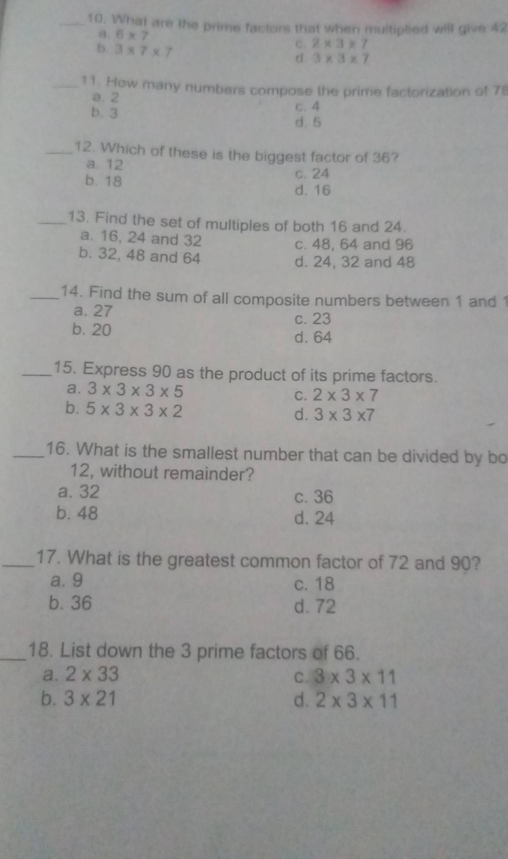 What are the prime factors that when multiplied will give 42
a. 6* 7
b. 3* 7* 7
c. 2* 3* 7
d. 3* 3* 7
_11. How many numbers compose the prime factorization of 7
a. 2
b. 3
c. 4
d. 5
_12. Which of these is the biggest factor of 36?
a. 12
b. 18
c. 24
d. 16
_13. Find the set of multiples of both 16 and 24.
a. 16, 24 and 32
c. 48, 64 and 96
b. 32, 48 and 64
d. 24, 32 and 48
_14. Find the sum of all composite numbers between 1 and 1
a. 27
c. 23
b. 20 d. 64
_15. Express 90 as the product of its prime factors.
a. 3* 3* 3* 5 2* 3* 7
C.
b. 5* 3* 3* 2
d. 3* 3* 7
_16. What is the smallest number that can be divided by bo
12, without remainder?
a. 32
c. 36
b. 48
d. 24
_17. What is the greatest common factor of 72 and 90?
a. 9 c. 18
b. 36 d. 72
_18. List down the 3 prime factors of 66.
a. 2* 33 C. 3* 3* 11
b. 3* 21 d. 2* 3* 11