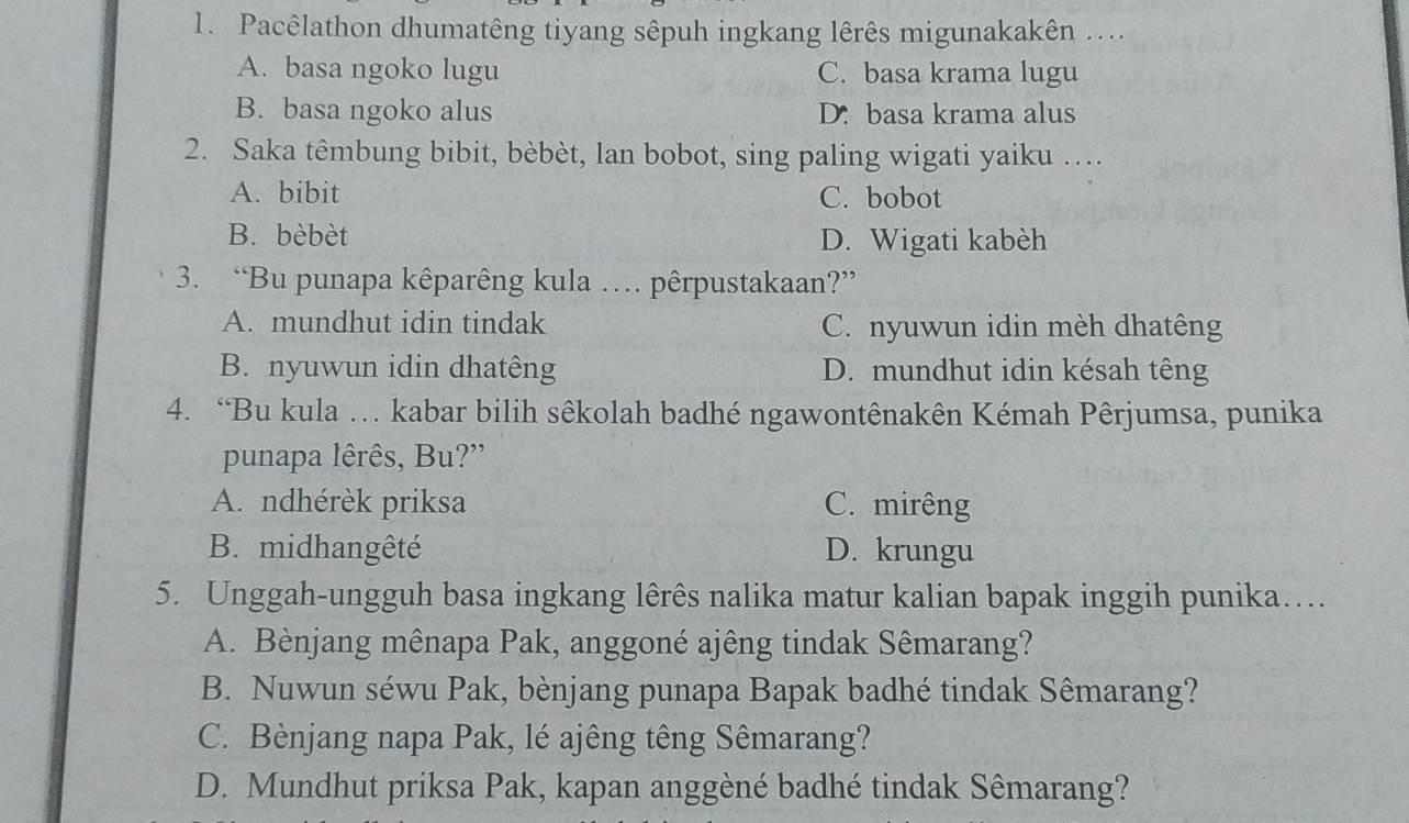 Pacêlathon dhumatêng tiyang sêpuh ingkang lêrês migunakakên ....
A. basa ngoko lugu C. basa krama lugu
B. basa ngoko alus D. basa krama alus
2. Saka têmbung bibit, bèbèt, lan bobot, sing paling wigati yaiku ….
A. bibit C. bobot
B. bèbèt D. Wigati kabèh
3. “Bu punapa kêparêng kula … pêrpustakaan?”
A. mundhut idin tindak C. nyuwun idin mèh dhatêng
B. nyuwun idin dhatêng D. mundhut idin késah têng
4. “Bu kula … kabar bilih sêkolah badhé ngawontênakên Kémah Pêrjumsa, punika
punapa lêrês, Bu?”
A. ndhérèk priksa C. mirêng
B. midhangêté D. krungu
5. Unggah-ungguh basa ingkang lêrês nalika matur kalian bapak inggih punika…
A. Bènjang mênapa Pak, anggoné ajêng tindak Sêmarang?
B. Nuwun séwu Pak, bènjang punapa Bapak badhé tindak Sêmarang?
C. Bènjang napa Pak, lé ajêng têng Sêmarang?
D. Mundhut priksa Pak, kapan anggèné badhé tindak Sêmarang?