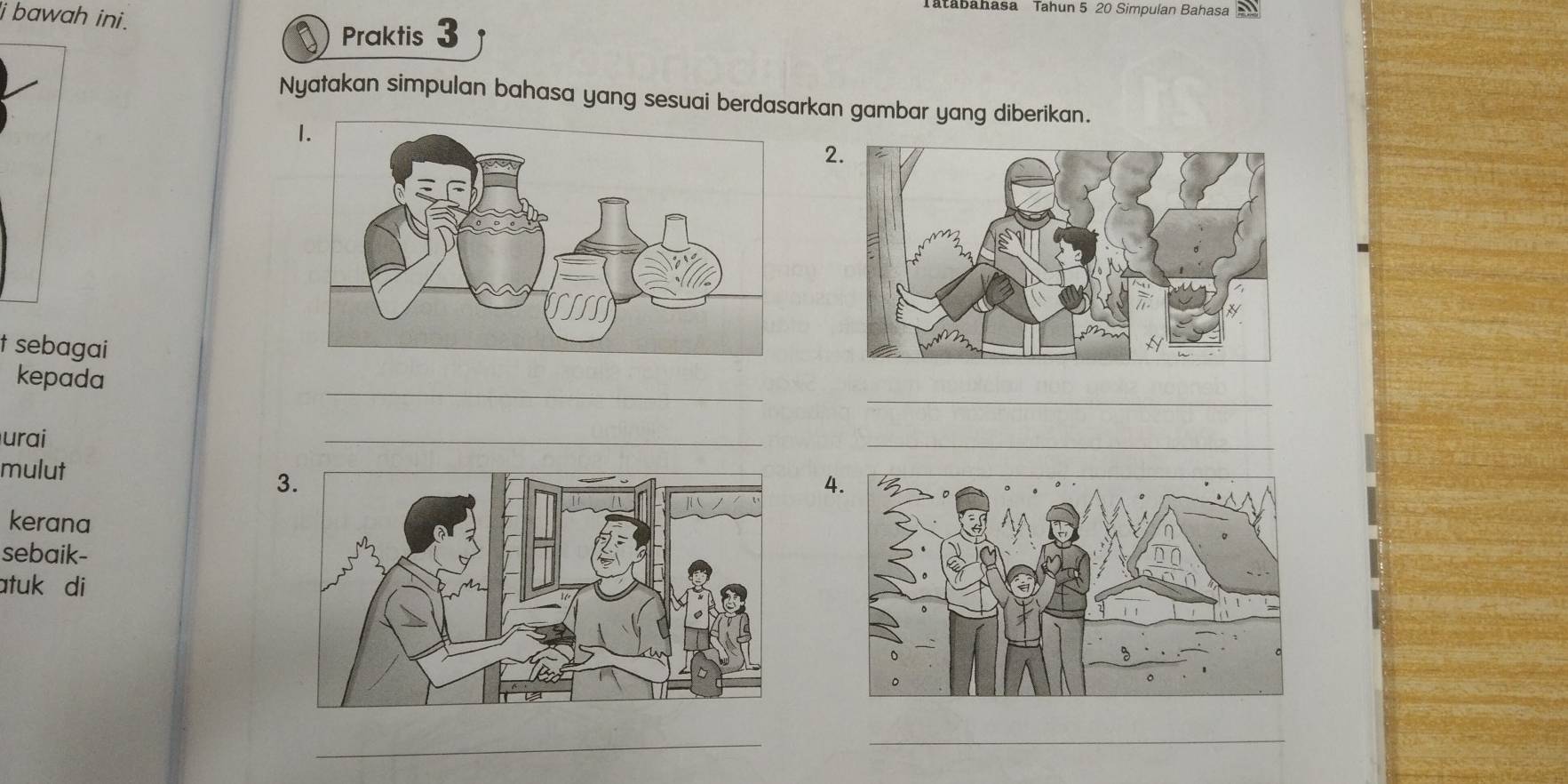 Tatabahasa Tahun 5 20 Simpulan Bahasa 
i bawah ini. 
Praktis 3 
Nyatakan simpulan bahasa yang sesuai berdasarkan gambar yang diberikan. 
2. 
t sebagai 
_ 
_ 
kepada 
urai 
_ 
_ 
mulut 
3. 
4. 
kerana 
sebaik- 
atuk di 
_ 
__