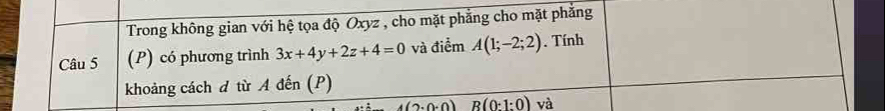 Trong không gian với hệ tọa độ Oxyz , cho mặt phẳng cho mặt phẳng 
Câu 5 (P) có phương trình 3x+4y+2z+4=0 và điểm A(1;-2;2). Tính 
khoảng cách đ từ A đến (P)
4(2· 0· 0) R(0:1:0) và