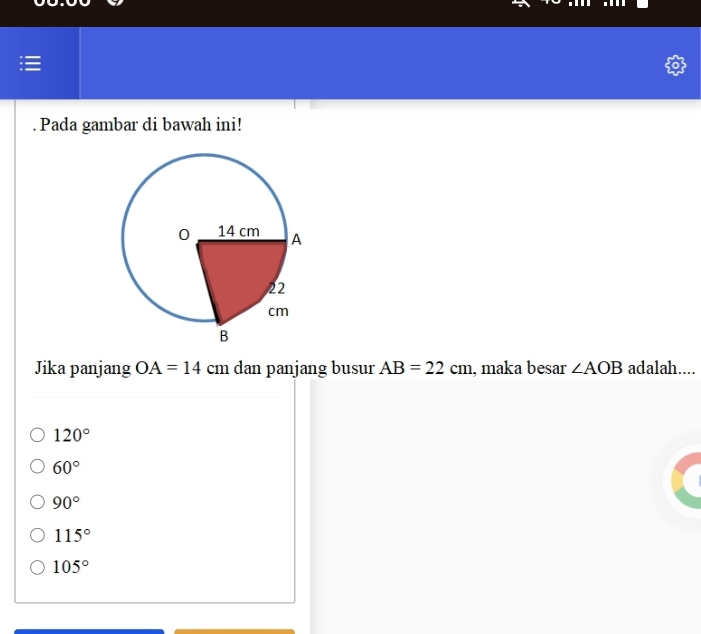 Pada gambar di bawah ini!
Jika panjang OA=14 cm dan panjang busur AB=22cm , maka besar ∠ AOB adalah....
120°
60°
90°
115°
105°