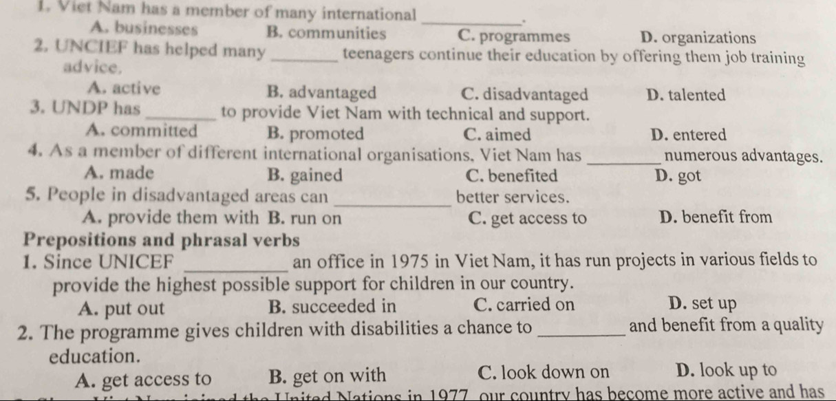 Viet Nam has a member of many international
_
.
A. businesses B. communities C. programmes D. organizations
2. UNCIEF has helped many _teenagers continue their education by offering them job training
advice.
A. active B. advantaged C. disadvantaged D. talented
3. UNDP has_ to provide Viet Nam with technical and support.
A. committed B. promoted C. aimed D. entered
4. As a member of different international organisations, Viet Nam has _numerous advantages.
A. made B. gained C. benefited D. got
5. People in disadvantaged areas can _better services.
A. provide them with B. run on C. get access to D. benefit from
Prepositions and phrasal verbs
1. Since UNICEF _an office in 1975 in Viet Nam, it has run projects in various fields to
provide the highest possible support for children in our country.
A. put out B. succeeded in C. carried on D. set up
2. The programme gives children with disabilities a chance to _and benefit from a quality
education. D. look up to
A. get access to B. get on with C. look down on
United Nations in 1977, our country has become more active and has