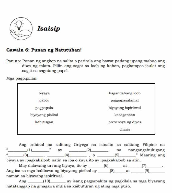 Isaisip
Gawain 6: Punan ng Natutuhan!
Panuto: Punan ng angkop na salita o parirala ang bawat patlang upang mabuo ang
diwa ng talata. Piliin ang sagot sa loob ng kahon, pagkatapos isulat ang
sagot sa sagutang papel.
Mga pagpipilian:
biyaya kagandahang loob
pabor pagpapasalamat
pagpapala biyayang ispiritwal
biyayang pisikal kasaganaan
kalusugan presensya ng diyos
charis
Ang orihinal na salitang Griyego na isinalin sa salitang Filipino na
a_ (1)_ " ay _(2)._ , na nangangahulugang
_(3) _, _.(4)_ , o _(5)_ ." Maaring ang
biyaya ay ipagkakaloob natin sa iba o kaya ito ay ipagkakaloob sa atin.
May dalawang uri ang biyaya, ito ay _(6)_ at _(7)_
Ang isa sa mga halibawa ng biyayang pisikal ay _(8)_ at _(9)_
naman sa biyayang ispiritwal.
Ang _(10)_ ay isang pagpapakita ng pagkilala sa mga biyayang
natatanggap na ginagawa mula sa kaibuturan ng ating mga puso.