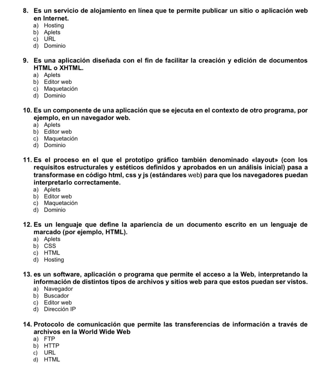 Es un servicio de alojamiento en línea que te permite publicar un sitio o aplicación web
en Internet.
a) Hosting
b) Aplets
c) URL
d) Dominio
9. Es una aplicación diseñada con el fin de facilitar la creación y edición de documentos
HTML o XHTML.
a) Aplets
b) Editor web
c) Maquetación
d) Dominio
10. Es un componente de una aplicación que se ejecuta en el contexto de otro programa, por
ejemplo, en un navegador web.
a) Aplets
b) Editor web
c) Maquetación
d) Dominio
11. Es el proceso en el que el prototipo gráfico también denominado «layout» (con los
requisitos estructurales y estéticos definidos y aprobados en un análisis inicial) pasa a
transformase en código html, css y js (estándares web) para que los navegadores puedan
interpretarlo correctamente.
a) Aplets
b) Editor web
c) Maquetación
d) Dominio
12. Es un lenguaje que define la apariencia de un documento escrito en un lenguaje de
marcado (por ejemplo, HTML).
a) Aplets
b) CSS
c) HTML
d) Hosting
13. es un software, aplicación o programa que permite el acceso a la Web, interpretando la
información de distintos tipos de archivos y sitios web para que estos puedan ser vistos.
a) Navegador
b) Buscador
c) Editor web
d) Dirección IP
14. Protocolo de comunicación que permite las transferencias de información a través de
archivos en la World Wide Web
a) FTP
b) HTTP
c) URL
d) HTML